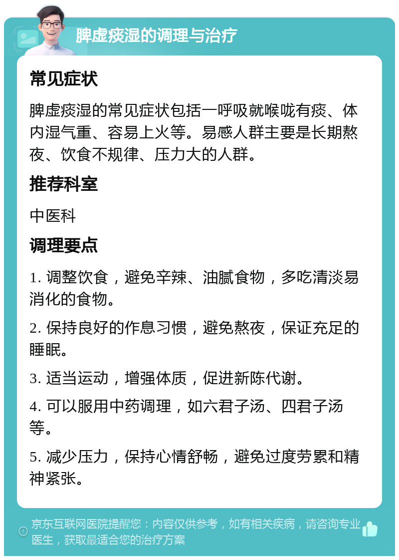 脾虚痰湿的调理与治疗 常见症状 脾虚痰湿的常见症状包括一呼吸就喉咙有痰、体内湿气重、容易上火等。易感人群主要是长期熬夜、饮食不规律、压力大的人群。 推荐科室 中医科 调理要点 1. 调整饮食，避免辛辣、油腻食物，多吃清淡易消化的食物。 2. 保持良好的作息习惯，避免熬夜，保证充足的睡眠。 3. 适当运动，增强体质，促进新陈代谢。 4. 可以服用中药调理，如六君子汤、四君子汤等。 5. 减少压力，保持心情舒畅，避免过度劳累和精神紧张。