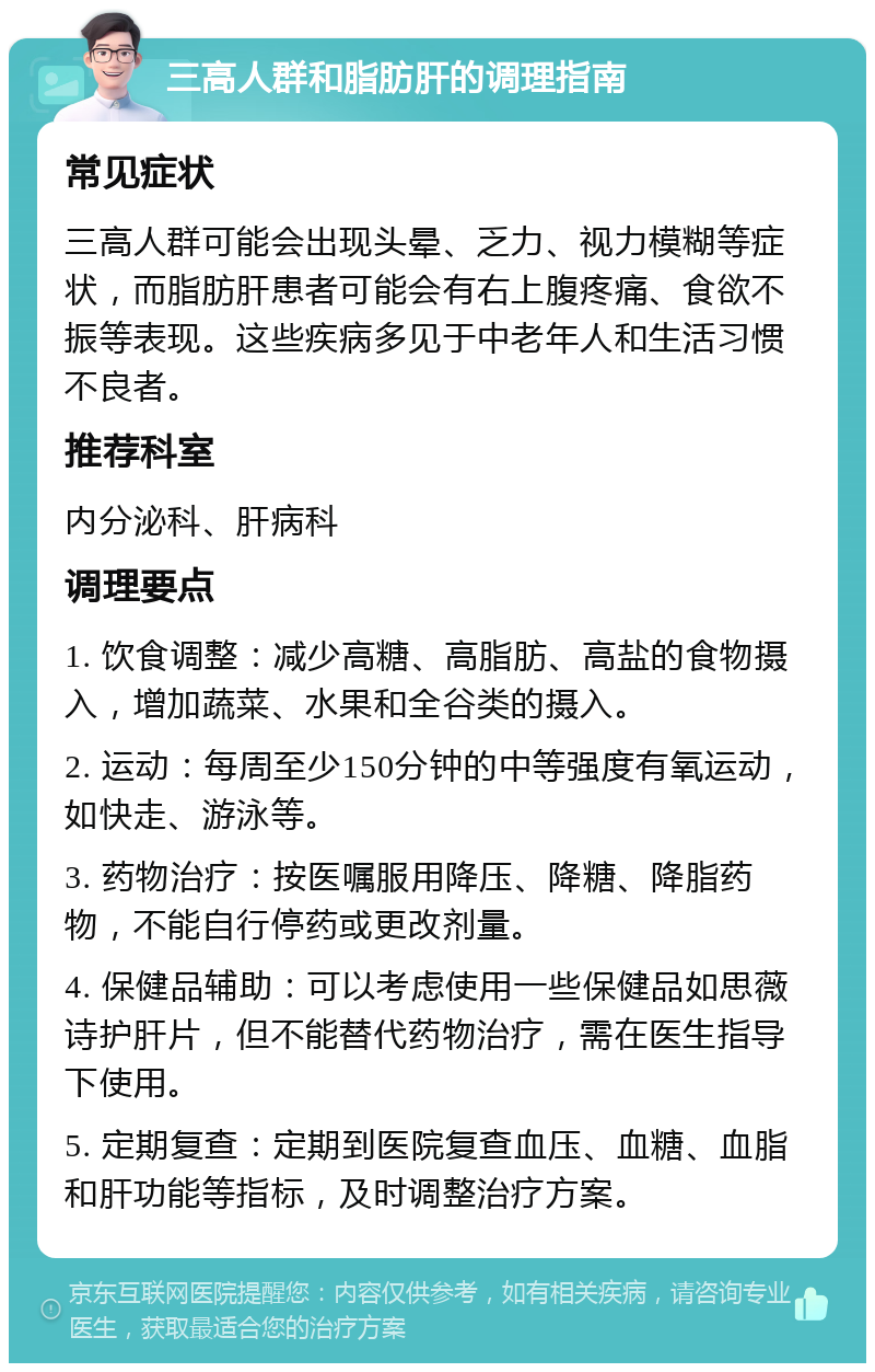 三高人群和脂肪肝的调理指南 常见症状 三高人群可能会出现头晕、乏力、视力模糊等症状，而脂肪肝患者可能会有右上腹疼痛、食欲不振等表现。这些疾病多见于中老年人和生活习惯不良者。 推荐科室 内分泌科、肝病科 调理要点 1. 饮食调整：减少高糖、高脂肪、高盐的食物摄入，增加蔬菜、水果和全谷类的摄入。 2. 运动：每周至少150分钟的中等强度有氧运动，如快走、游泳等。 3. 药物治疗：按医嘱服用降压、降糖、降脂药物，不能自行停药或更改剂量。 4. 保健品辅助：可以考虑使用一些保健品如思薇诗护肝片，但不能替代药物治疗，需在医生指导下使用。 5. 定期复查：定期到医院复查血压、血糖、血脂和肝功能等指标，及时调整治疗方案。