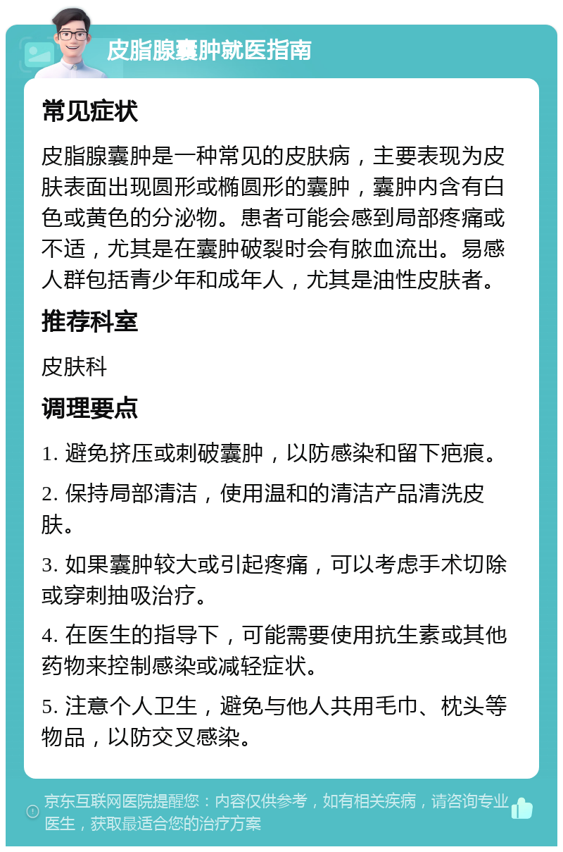 皮脂腺囊肿就医指南 常见症状 皮脂腺囊肿是一种常见的皮肤病，主要表现为皮肤表面出现圆形或椭圆形的囊肿，囊肿内含有白色或黄色的分泌物。患者可能会感到局部疼痛或不适，尤其是在囊肿破裂时会有脓血流出。易感人群包括青少年和成年人，尤其是油性皮肤者。 推荐科室 皮肤科 调理要点 1. 避免挤压或刺破囊肿，以防感染和留下疤痕。 2. 保持局部清洁，使用温和的清洁产品清洗皮肤。 3. 如果囊肿较大或引起疼痛，可以考虑手术切除或穿刺抽吸治疗。 4. 在医生的指导下，可能需要使用抗生素或其他药物来控制感染或减轻症状。 5. 注意个人卫生，避免与他人共用毛巾、枕头等物品，以防交叉感染。