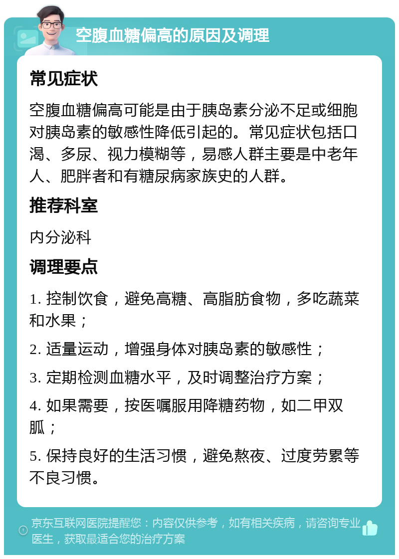 空腹血糖偏高的原因及调理 常见症状 空腹血糖偏高可能是由于胰岛素分泌不足或细胞对胰岛素的敏感性降低引起的。常见症状包括口渴、多尿、视力模糊等，易感人群主要是中老年人、肥胖者和有糖尿病家族史的人群。 推荐科室 内分泌科 调理要点 1. 控制饮食，避免高糖、高脂肪食物，多吃蔬菜和水果； 2. 适量运动，增强身体对胰岛素的敏感性； 3. 定期检测血糖水平，及时调整治疗方案； 4. 如果需要，按医嘱服用降糖药物，如二甲双胍； 5. 保持良好的生活习惯，避免熬夜、过度劳累等不良习惯。