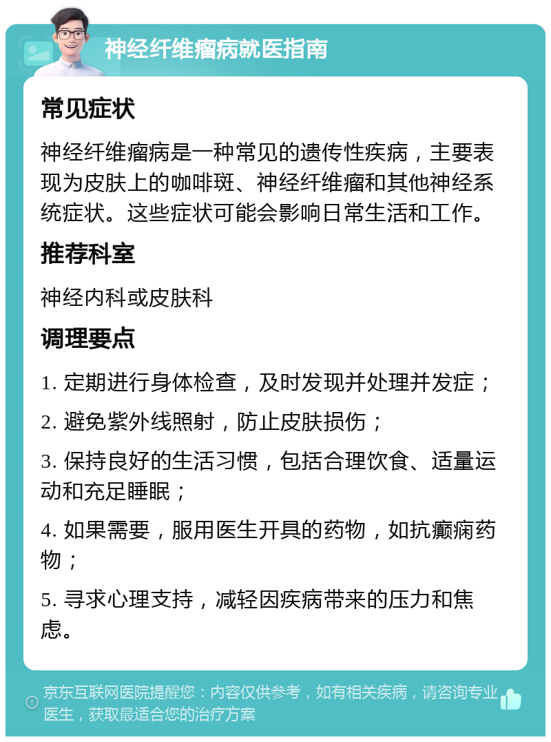 神经纤维瘤病就医指南 常见症状 神经纤维瘤病是一种常见的遗传性疾病，主要表现为皮肤上的咖啡斑、神经纤维瘤和其他神经系统症状。这些症状可能会影响日常生活和工作。 推荐科室 神经内科或皮肤科 调理要点 1. 定期进行身体检查，及时发现并处理并发症； 2. 避免紫外线照射，防止皮肤损伤； 3. 保持良好的生活习惯，包括合理饮食、适量运动和充足睡眠； 4. 如果需要，服用医生开具的药物，如抗癫痫药物； 5. 寻求心理支持，减轻因疾病带来的压力和焦虑。