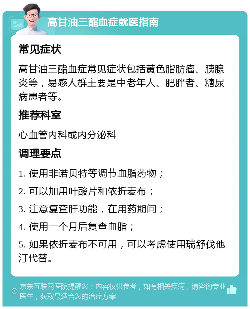 高甘油三酯血症就医指南 常见症状 高甘油三酯血症常见症状包括黄色脂肪瘤、胰腺炎等，易感人群主要是中老年人、肥胖者、糖尿病患者等。 推荐科室 心血管内科或内分泌科 调理要点 1. 使用非诺贝特等调节血脂药物； 2. 可以加用叶酸片和依折麦布； 3. 注意复查肝功能，在用药期间； 4. 使用一个月后复查血脂； 5. 如果依折麦布不可用，可以考虑使用瑞舒伐他汀代替。