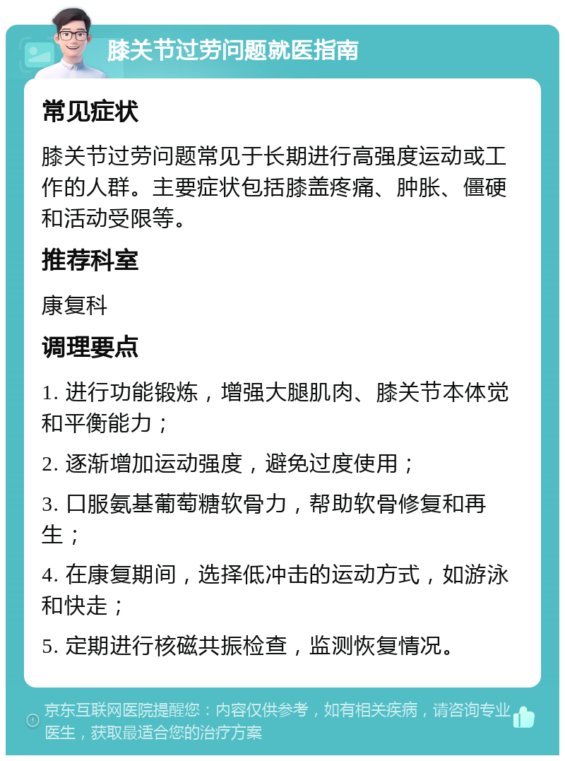 膝关节过劳问题就医指南 常见症状 膝关节过劳问题常见于长期进行高强度运动或工作的人群。主要症状包括膝盖疼痛、肿胀、僵硬和活动受限等。 推荐科室 康复科 调理要点 1. 进行功能锻炼，增强大腿肌肉、膝关节本体觉和平衡能力； 2. 逐渐增加运动强度，避免过度使用； 3. 口服氨基葡萄糖软骨力，帮助软骨修复和再生； 4. 在康复期间，选择低冲击的运动方式，如游泳和快走； 5. 定期进行核磁共振检查，监测恢复情况。