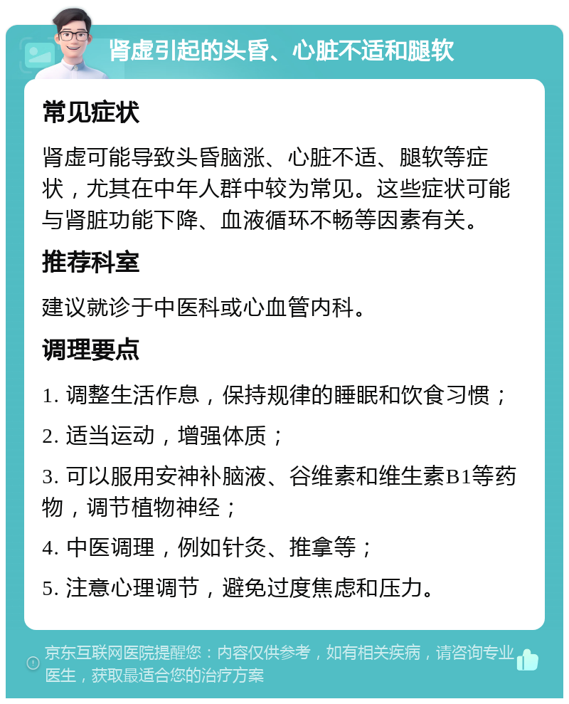 肾虚引起的头昏、心脏不适和腿软 常见症状 肾虚可能导致头昏脑涨、心脏不适、腿软等症状，尤其在中年人群中较为常见。这些症状可能与肾脏功能下降、血液循环不畅等因素有关。 推荐科室 建议就诊于中医科或心血管内科。 调理要点 1. 调整生活作息，保持规律的睡眠和饮食习惯； 2. 适当运动，增强体质； 3. 可以服用安神补脑液、谷维素和维生素B1等药物，调节植物神经； 4. 中医调理，例如针灸、推拿等； 5. 注意心理调节，避免过度焦虑和压力。