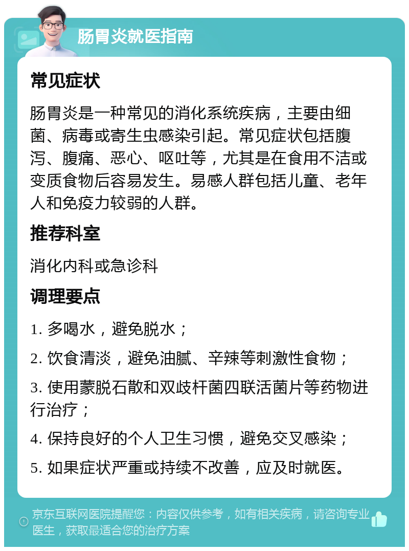 肠胃炎就医指南 常见症状 肠胃炎是一种常见的消化系统疾病，主要由细菌、病毒或寄生虫感染引起。常见症状包括腹泻、腹痛、恶心、呕吐等，尤其是在食用不洁或变质食物后容易发生。易感人群包括儿童、老年人和免疫力较弱的人群。 推荐科室 消化内科或急诊科 调理要点 1. 多喝水，避免脱水； 2. 饮食清淡，避免油腻、辛辣等刺激性食物； 3. 使用蒙脱石散和双歧杆菌四联活菌片等药物进行治疗； 4. 保持良好的个人卫生习惯，避免交叉感染； 5. 如果症状严重或持续不改善，应及时就医。