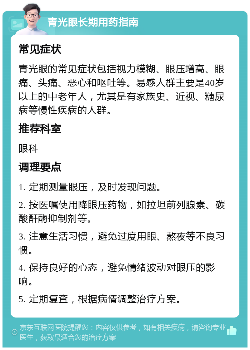 青光眼长期用药指南 常见症状 青光眼的常见症状包括视力模糊、眼压增高、眼痛、头痛、恶心和呕吐等。易感人群主要是40岁以上的中老年人，尤其是有家族史、近视、糖尿病等慢性疾病的人群。 推荐科室 眼科 调理要点 1. 定期测量眼压，及时发现问题。 2. 按医嘱使用降眼压药物，如拉坦前列腺素、碳酸酐酶抑制剂等。 3. 注意生活习惯，避免过度用眼、熬夜等不良习惯。 4. 保持良好的心态，避免情绪波动对眼压的影响。 5. 定期复查，根据病情调整治疗方案。