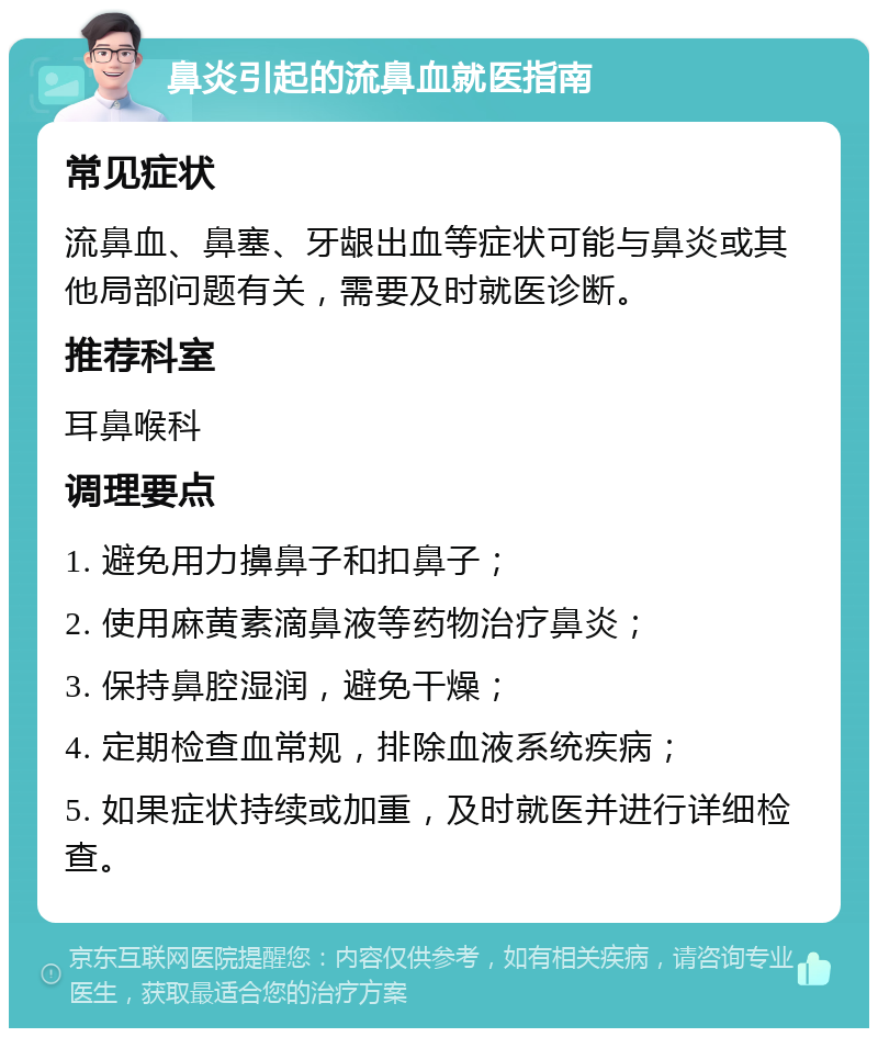 鼻炎引起的流鼻血就医指南 常见症状 流鼻血、鼻塞、牙龈出血等症状可能与鼻炎或其他局部问题有关，需要及时就医诊断。 推荐科室 耳鼻喉科 调理要点 1. 避免用力擤鼻子和扣鼻子； 2. 使用麻黄素滴鼻液等药物治疗鼻炎； 3. 保持鼻腔湿润，避免干燥； 4. 定期检查血常规，排除血液系统疾病； 5. 如果症状持续或加重，及时就医并进行详细检查。