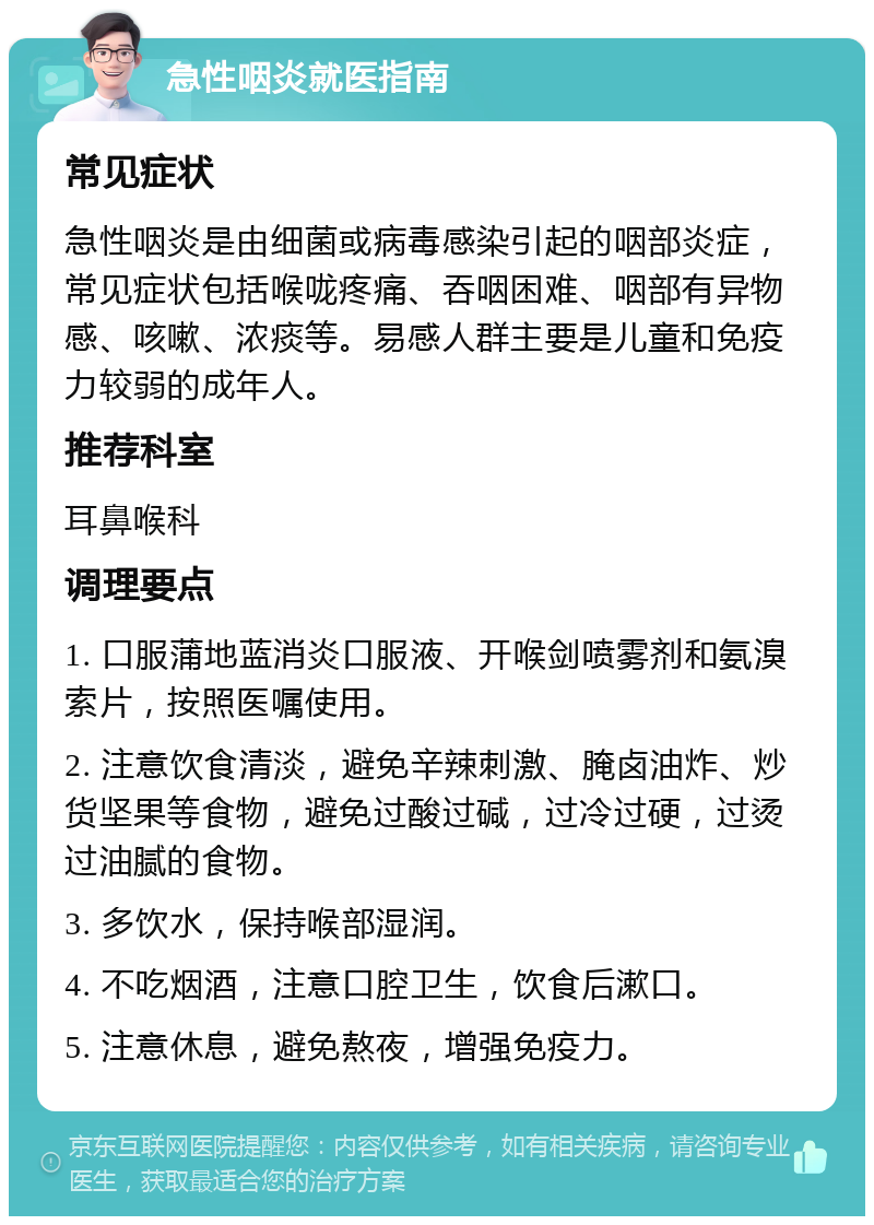 急性咽炎就医指南 常见症状 急性咽炎是由细菌或病毒感染引起的咽部炎症，常见症状包括喉咙疼痛、吞咽困难、咽部有异物感、咳嗽、浓痰等。易感人群主要是儿童和免疫力较弱的成年人。 推荐科室 耳鼻喉科 调理要点 1. 口服蒲地蓝消炎口服液、开喉剑喷雾剂和氨溴索片，按照医嘱使用。 2. 注意饮食清淡，避免辛辣刺激、腌卤油炸、炒货坚果等食物，避免过酸过碱，过冷过硬，过烫过油腻的食物。 3. 多饮水，保持喉部湿润。 4. 不吃烟酒，注意口腔卫生，饮食后漱口。 5. 注意休息，避免熬夜，增强免疫力。