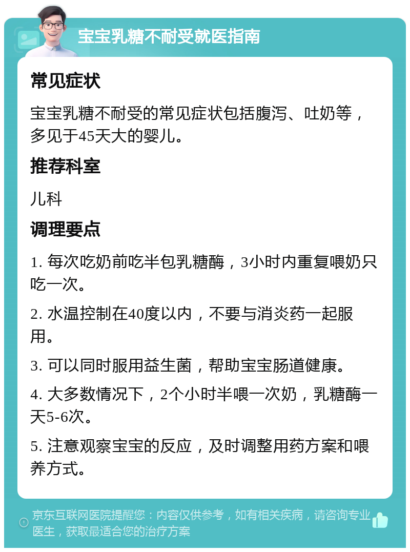 宝宝乳糖不耐受就医指南 常见症状 宝宝乳糖不耐受的常见症状包括腹泻、吐奶等，多见于45天大的婴儿。 推荐科室 儿科 调理要点 1. 每次吃奶前吃半包乳糖酶，3小时内重复喂奶只吃一次。 2. 水温控制在40度以内，不要与消炎药一起服用。 3. 可以同时服用益生菌，帮助宝宝肠道健康。 4. 大多数情况下，2个小时半喂一次奶，乳糖酶一天5-6次。 5. 注意观察宝宝的反应，及时调整用药方案和喂养方式。