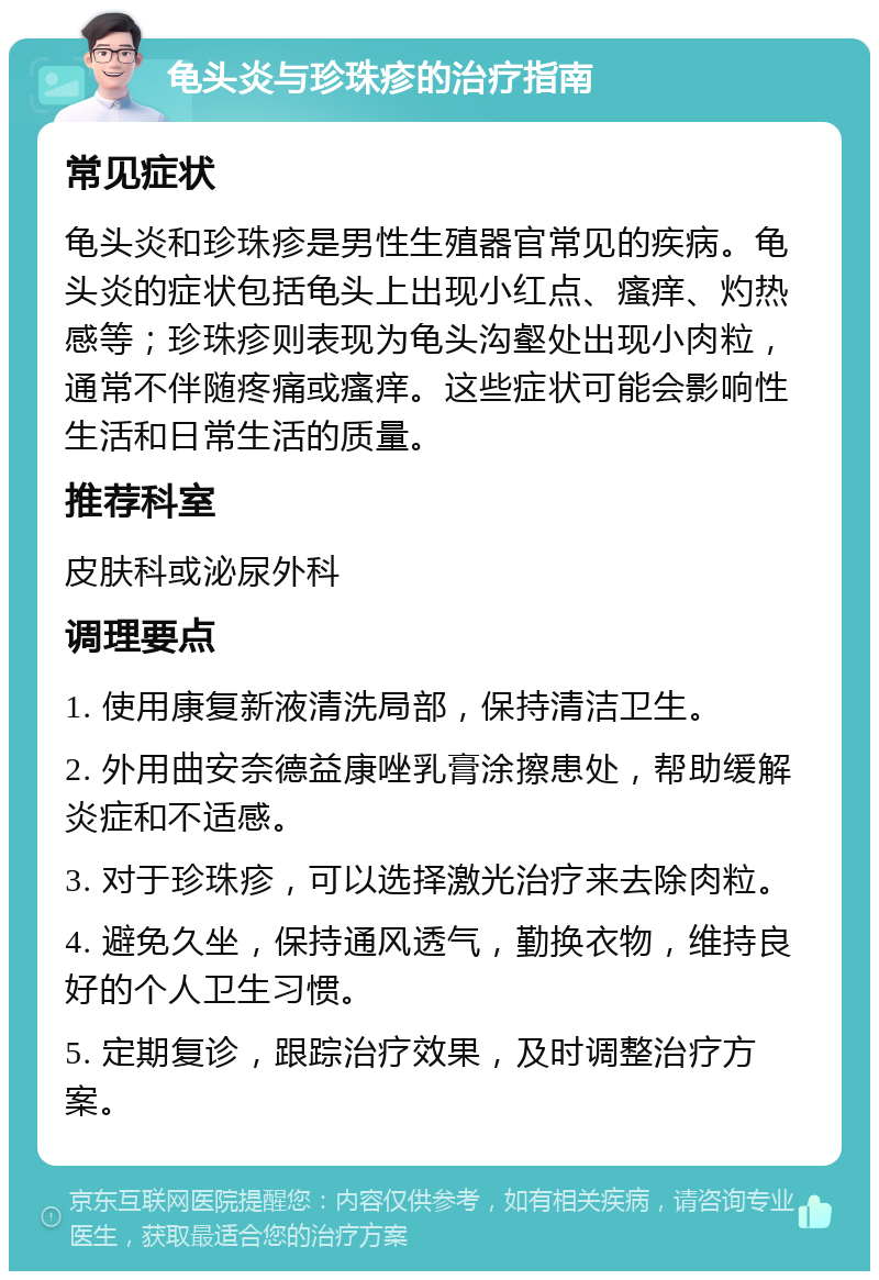 龟头炎与珍珠疹的治疗指南 常见症状 龟头炎和珍珠疹是男性生殖器官常见的疾病。龟头炎的症状包括龟头上出现小红点、瘙痒、灼热感等；珍珠疹则表现为龟头沟壑处出现小肉粒，通常不伴随疼痛或瘙痒。这些症状可能会影响性生活和日常生活的质量。 推荐科室 皮肤科或泌尿外科 调理要点 1. 使用康复新液清洗局部，保持清洁卫生。 2. 外用曲安奈德益康唑乳膏涂擦患处，帮助缓解炎症和不适感。 3. 对于珍珠疹，可以选择激光治疗来去除肉粒。 4. 避免久坐，保持通风透气，勤换衣物，维持良好的个人卫生习惯。 5. 定期复诊，跟踪治疗效果，及时调整治疗方案。