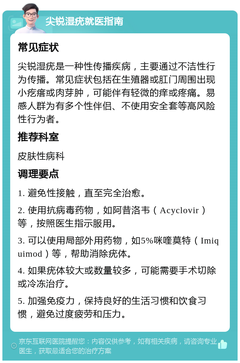 尖锐湿疣就医指南 常见症状 尖锐湿疣是一种性传播疾病，主要通过不洁性行为传播。常见症状包括在生殖器或肛门周围出现小疙瘩或肉芽肿，可能伴有轻微的痒或疼痛。易感人群为有多个性伴侣、不使用安全套等高风险性行为者。 推荐科室 皮肤性病科 调理要点 1. 避免性接触，直至完全治愈。 2. 使用抗病毒药物，如阿昔洛韦（Acyclovir）等，按照医生指示服用。 3. 可以使用局部外用药物，如5%咪喹莫特（Imiquimod）等，帮助消除疣体。 4. 如果疣体较大或数量较多，可能需要手术切除或冷冻治疗。 5. 加强免疫力，保持良好的生活习惯和饮食习惯，避免过度疲劳和压力。