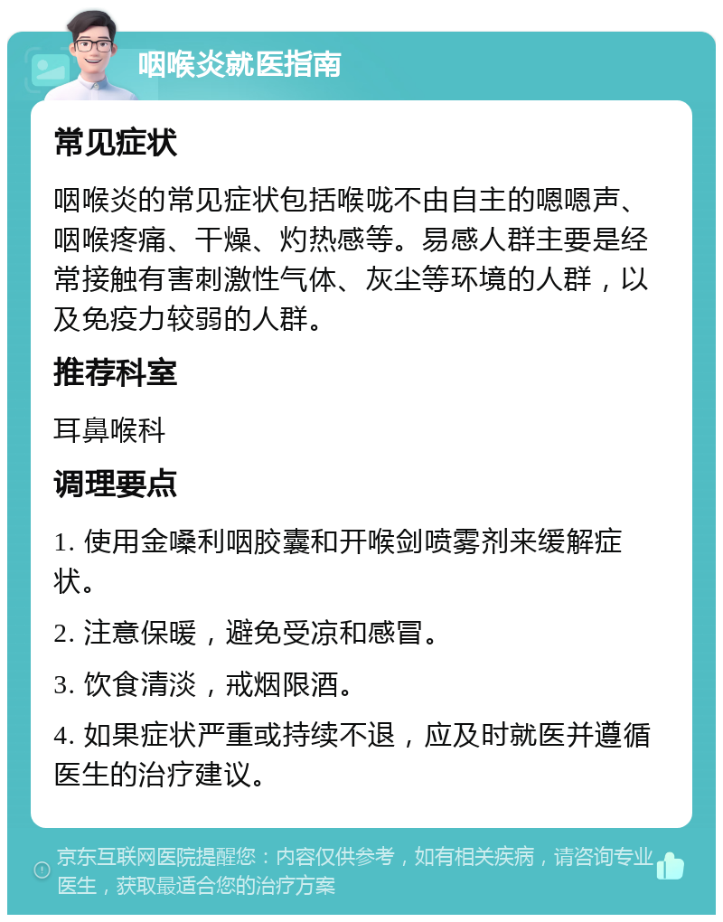 咽喉炎就医指南 常见症状 咽喉炎的常见症状包括喉咙不由自主的嗯嗯声、咽喉疼痛、干燥、灼热感等。易感人群主要是经常接触有害刺激性气体、灰尘等环境的人群，以及免疫力较弱的人群。 推荐科室 耳鼻喉科 调理要点 1. 使用金嗓利咽胶囊和开喉剑喷雾剂来缓解症状。 2. 注意保暖，避免受凉和感冒。 3. 饮食清淡，戒烟限酒。 4. 如果症状严重或持续不退，应及时就医并遵循医生的治疗建议。