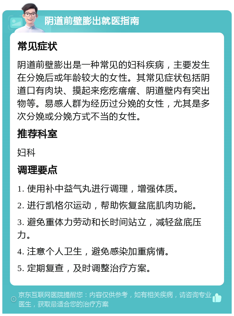 阴道前壁膨出就医指南 常见症状 阴道前壁膨出是一种常见的妇科疾病，主要发生在分娩后或年龄较大的女性。其常见症状包括阴道口有肉块、摸起来疙疙瘩瘩、阴道壁内有突出物等。易感人群为经历过分娩的女性，尤其是多次分娩或分娩方式不当的女性。 推荐科室 妇科 调理要点 1. 使用补中益气丸进行调理，增强体质。 2. 进行凯格尔运动，帮助恢复盆底肌肉功能。 3. 避免重体力劳动和长时间站立，减轻盆底压力。 4. 注意个人卫生，避免感染加重病情。 5. 定期复查，及时调整治疗方案。