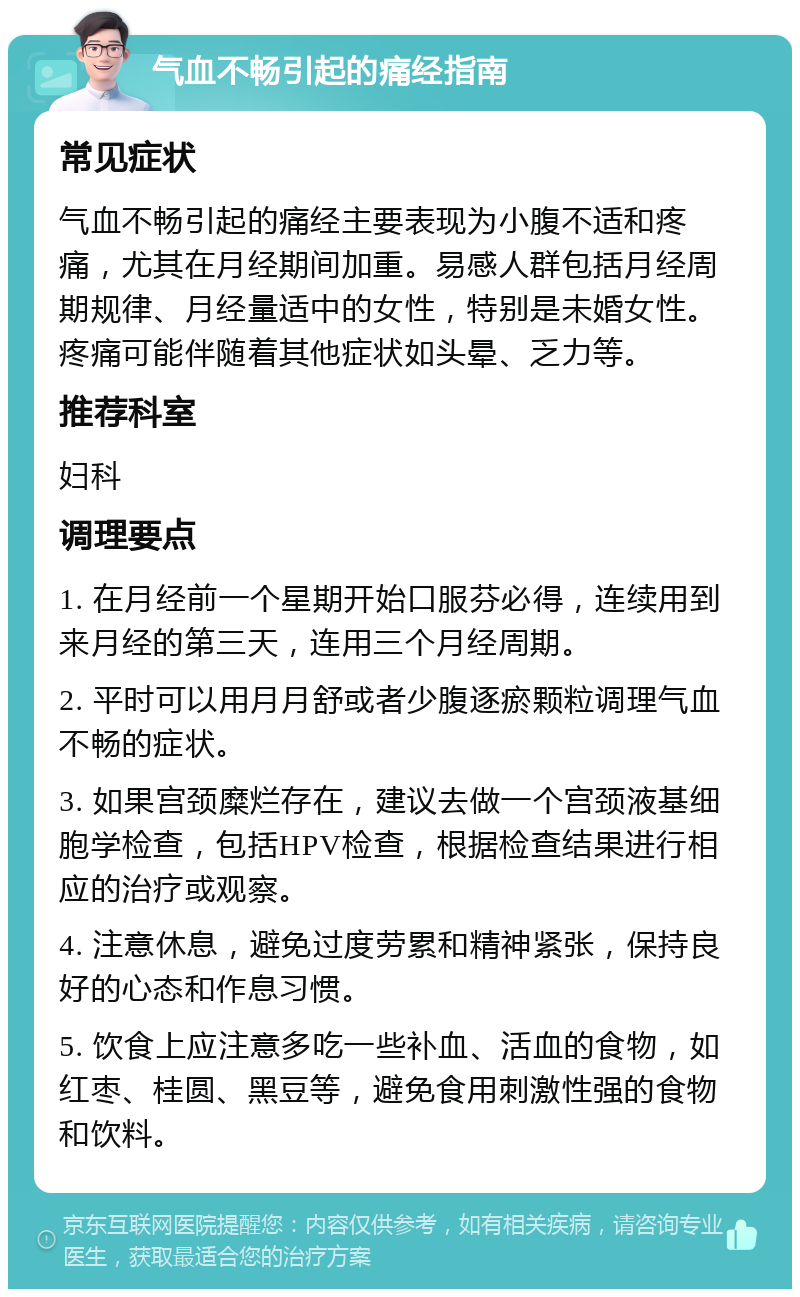 气血不畅引起的痛经指南 常见症状 气血不畅引起的痛经主要表现为小腹不适和疼痛，尤其在月经期间加重。易感人群包括月经周期规律、月经量适中的女性，特别是未婚女性。疼痛可能伴随着其他症状如头晕、乏力等。 推荐科室 妇科 调理要点 1. 在月经前一个星期开始口服芬必得，连续用到来月经的第三天，连用三个月经周期。 2. 平时可以用月月舒或者少腹逐瘀颗粒调理气血不畅的症状。 3. 如果宫颈糜烂存在，建议去做一个宫颈液基细胞学检查，包括HPV检查，根据检查结果进行相应的治疗或观察。 4. 注意休息，避免过度劳累和精神紧张，保持良好的心态和作息习惯。 5. 饮食上应注意多吃一些补血、活血的食物，如红枣、桂圆、黑豆等，避免食用刺激性强的食物和饮料。