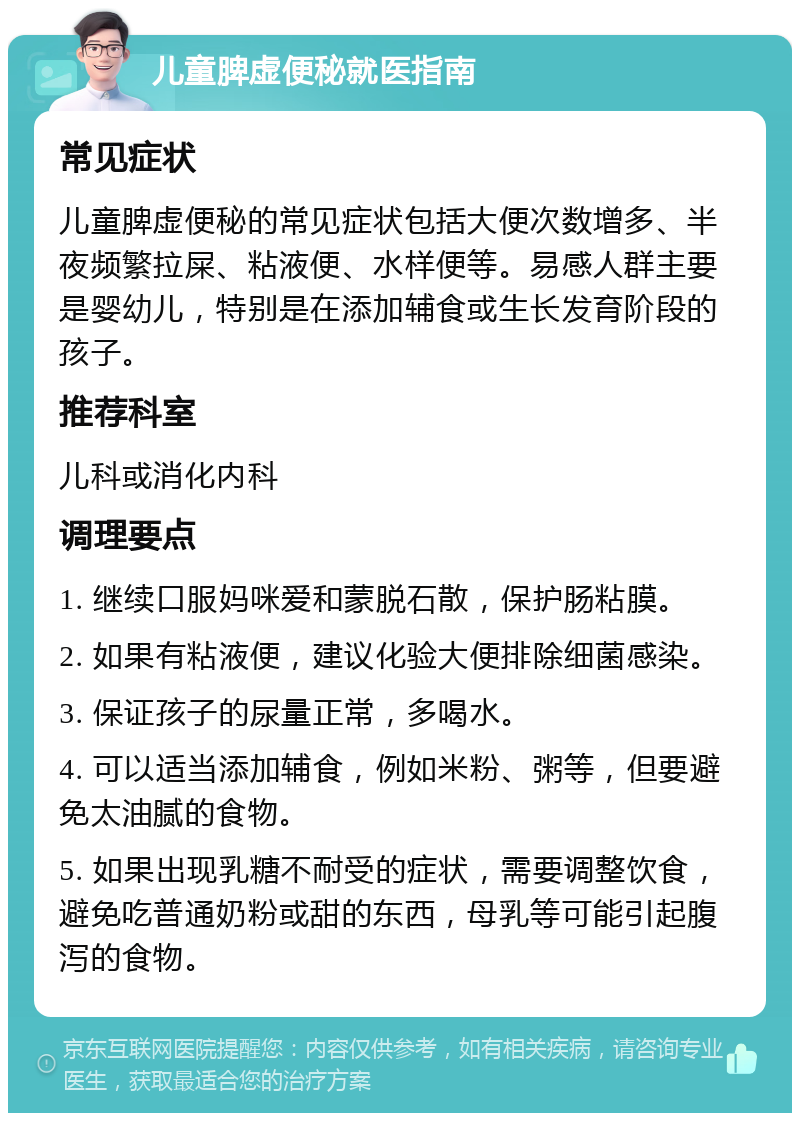 儿童脾虚便秘就医指南 常见症状 儿童脾虚便秘的常见症状包括大便次数增多、半夜频繁拉屎、粘液便、水样便等。易感人群主要是婴幼儿，特别是在添加辅食或生长发育阶段的孩子。 推荐科室 儿科或消化内科 调理要点 1. 继续口服妈咪爱和蒙脱石散，保护肠粘膜。 2. 如果有粘液便，建议化验大便排除细菌感染。 3. 保证孩子的尿量正常，多喝水。 4. 可以适当添加辅食，例如米粉、粥等，但要避免太油腻的食物。 5. 如果出现乳糖不耐受的症状，需要调整饮食，避免吃普通奶粉或甜的东西，母乳等可能引起腹泻的食物。