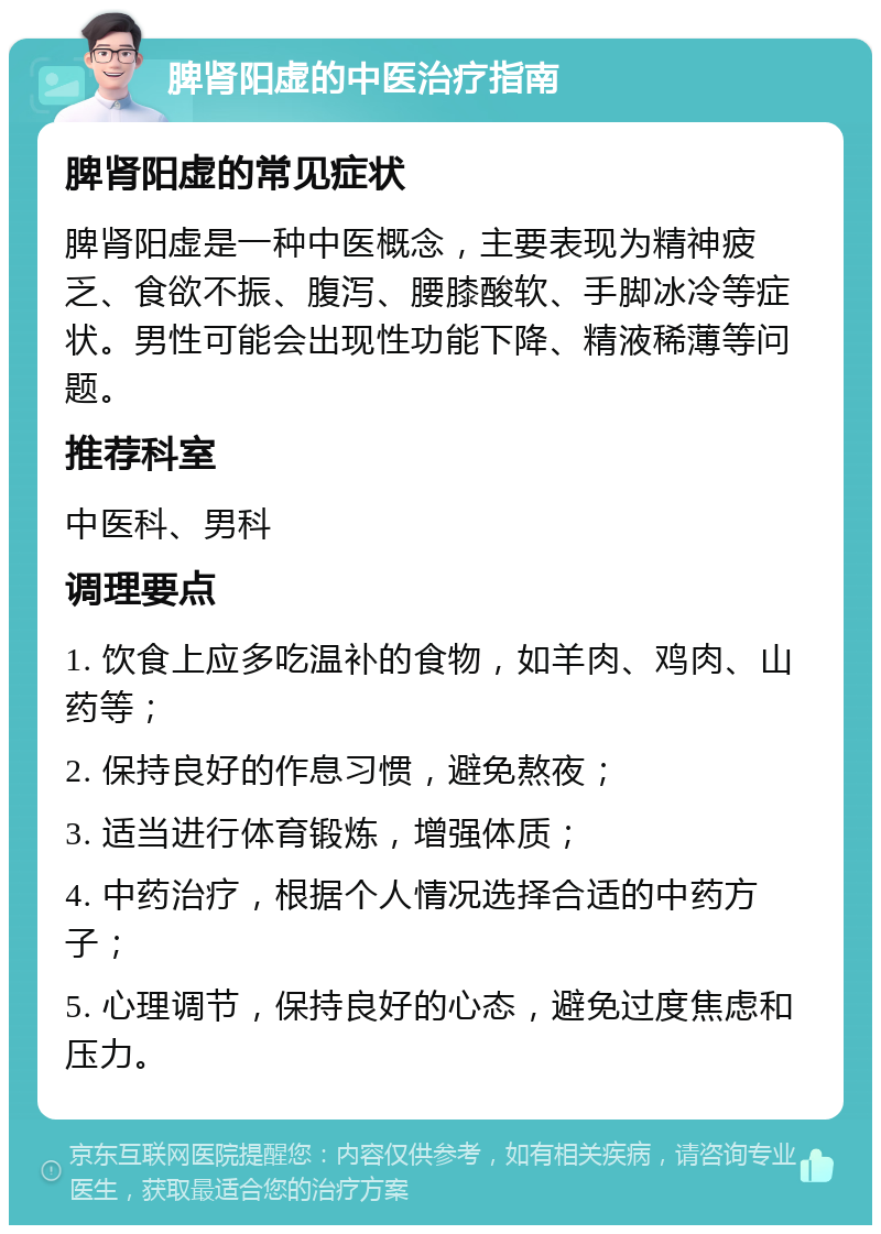 脾肾阳虚的中医治疗指南 脾肾阳虚的常见症状 脾肾阳虚是一种中医概念，主要表现为精神疲乏、食欲不振、腹泻、腰膝酸软、手脚冰冷等症状。男性可能会出现性功能下降、精液稀薄等问题。 推荐科室 中医科、男科 调理要点 1. 饮食上应多吃温补的食物，如羊肉、鸡肉、山药等； 2. 保持良好的作息习惯，避免熬夜； 3. 适当进行体育锻炼，增强体质； 4. 中药治疗，根据个人情况选择合适的中药方子； 5. 心理调节，保持良好的心态，避免过度焦虑和压力。