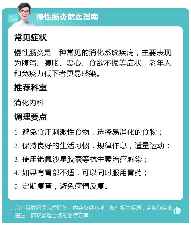 慢性肠炎就医指南 常见症状 慢性肠炎是一种常见的消化系统疾病，主要表现为腹泻、腹胀、恶心、食欲不振等症状，老年人和免疫力低下者更易感染。 推荐科室 消化内科 调理要点 1. 避免食用刺激性食物，选择易消化的食物； 2. 保持良好的生活习惯，规律作息，适量运动； 3. 使用诺氟沙星胶囊等抗生素治疗感染； 4. 如果有胃部不适，可以同时服用胃药； 5. 定期复查，避免病情反复。