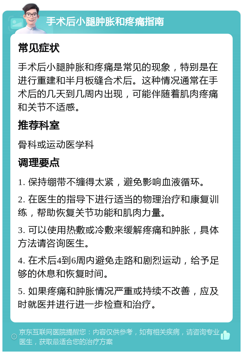 手术后小腿肿胀和疼痛指南 常见症状 手术后小腿肿胀和疼痛是常见的现象，特别是在进行重建和半月板缝合术后。这种情况通常在手术后的几天到几周内出现，可能伴随着肌肉疼痛和关节不适感。 推荐科室 骨科或运动医学科 调理要点 1. 保持绷带不缠得太紧，避免影响血液循环。 2. 在医生的指导下进行适当的物理治疗和康复训练，帮助恢复关节功能和肌肉力量。 3. 可以使用热敷或冷敷来缓解疼痛和肿胀，具体方法请咨询医生。 4. 在术后4到6周内避免走路和剧烈运动，给予足够的休息和恢复时间。 5. 如果疼痛和肿胀情况严重或持续不改善，应及时就医并进行进一步检查和治疗。