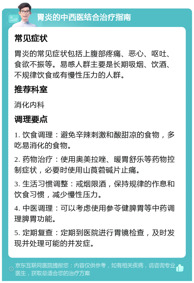 胃炎的中西医结合治疗指南 常见症状 胃炎的常见症状包括上腹部疼痛、恶心、呕吐、食欲不振等。易感人群主要是长期吸烟、饮酒、不规律饮食或有慢性压力的人群。 推荐科室 消化内科 调理要点 1. 饮食调理：避免辛辣刺激和酸甜凉的食物，多吃易消化的食物。 2. 药物治疗：使用奥美拉唑、暖胃舒乐等药物控制症状，必要时使用山莨菪碱片止痛。 3. 生活习惯调整：戒烟限酒，保持规律的作息和饮食习惯，减少慢性压力。 4. 中医调理：可以考虑使用参苓健脾胃等中药调理脾胃功能。 5. 定期复查：定期到医院进行胃镜检查，及时发现并处理可能的并发症。