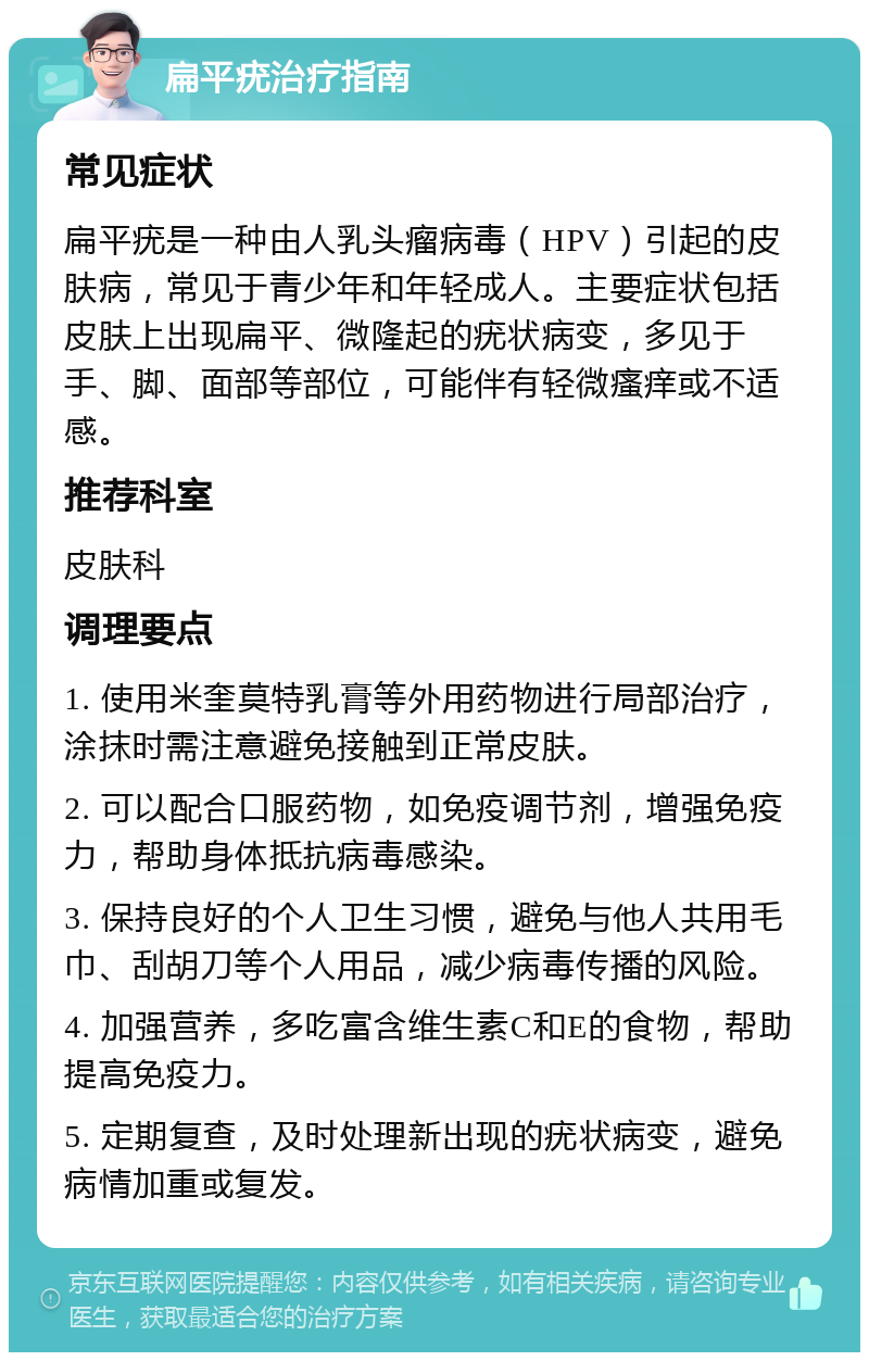 扁平疣治疗指南 常见症状 扁平疣是一种由人乳头瘤病毒（HPV）引起的皮肤病，常见于青少年和年轻成人。主要症状包括皮肤上出现扁平、微隆起的疣状病变，多见于手、脚、面部等部位，可能伴有轻微瘙痒或不适感。 推荐科室 皮肤科 调理要点 1. 使用米奎莫特乳膏等外用药物进行局部治疗，涂抹时需注意避免接触到正常皮肤。 2. 可以配合口服药物，如免疫调节剂，增强免疫力，帮助身体抵抗病毒感染。 3. 保持良好的个人卫生习惯，避免与他人共用毛巾、刮胡刀等个人用品，减少病毒传播的风险。 4. 加强营养，多吃富含维生素C和E的食物，帮助提高免疫力。 5. 定期复查，及时处理新出现的疣状病变，避免病情加重或复发。