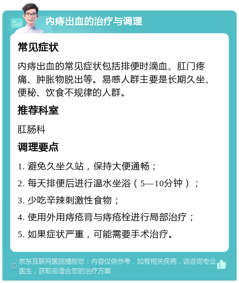 内痔出血的治疗与调理 常见症状 内痔出血的常见症状包括排便时滴血、肛门疼痛、肿胀物脱出等。易感人群主要是长期久坐、便秘、饮食不规律的人群。 推荐科室 肛肠科 调理要点 1. 避免久坐久站，保持大便通畅； 2. 每天排便后进行温水坐浴（5—10分钟）； 3. 少吃辛辣刺激性食物； 4. 使用外用痔疮膏与痔疮栓进行局部治疗； 5. 如果症状严重，可能需要手术治疗。