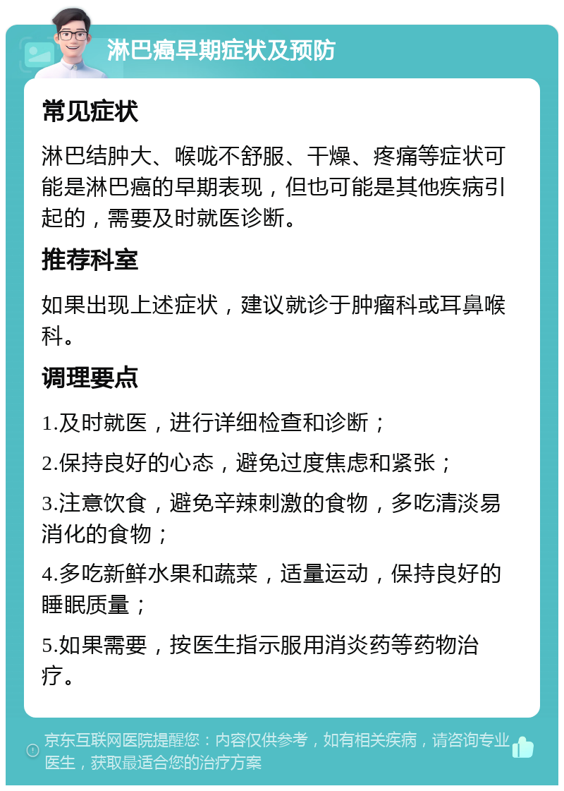 淋巴癌早期症状及预防 常见症状 淋巴结肿大、喉咙不舒服、干燥、疼痛等症状可能是淋巴癌的早期表现，但也可能是其他疾病引起的，需要及时就医诊断。 推荐科室 如果出现上述症状，建议就诊于肿瘤科或耳鼻喉科。 调理要点 1.及时就医，进行详细检查和诊断； 2.保持良好的心态，避免过度焦虑和紧张； 3.注意饮食，避免辛辣刺激的食物，多吃清淡易消化的食物； 4.多吃新鲜水果和蔬菜，适量运动，保持良好的睡眠质量； 5.如果需要，按医生指示服用消炎药等药物治疗。