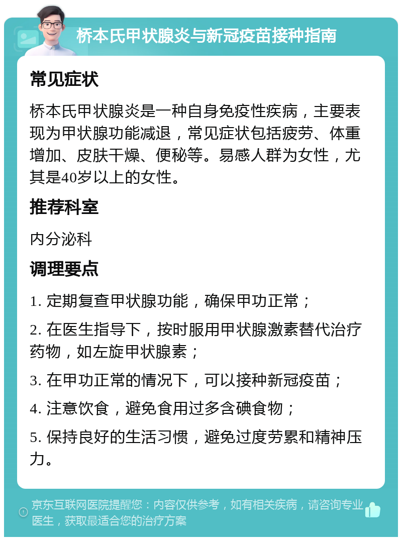 桥本氏甲状腺炎与新冠疫苗接种指南 常见症状 桥本氏甲状腺炎是一种自身免疫性疾病，主要表现为甲状腺功能减退，常见症状包括疲劳、体重增加、皮肤干燥、便秘等。易感人群为女性，尤其是40岁以上的女性。 推荐科室 内分泌科 调理要点 1. 定期复查甲状腺功能，确保甲功正常； 2. 在医生指导下，按时服用甲状腺激素替代治疗药物，如左旋甲状腺素； 3. 在甲功正常的情况下，可以接种新冠疫苗； 4. 注意饮食，避免食用过多含碘食物； 5. 保持良好的生活习惯，避免过度劳累和精神压力。