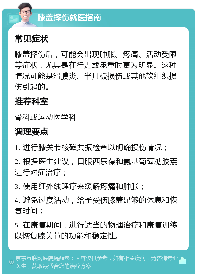 膝盖摔伤就医指南 常见症状 膝盖摔伤后，可能会出现肿胀、疼痛、活动受限等症状，尤其是在行走或承重时更为明显。这种情况可能是滑膜炎、半月板损伤或其他软组织损伤引起的。 推荐科室 骨科或运动医学科 调理要点 1. 进行膝关节核磁共振检查以明确损伤情况； 2. 根据医生建议，口服西乐葆和氨基葡萄糖胶囊进行对症治疗； 3. 使用红外线理疗来缓解疼痛和肿胀； 4. 避免过度活动，给予受伤膝盖足够的休息和恢复时间； 5. 在康复期间，进行适当的物理治疗和康复训练以恢复膝关节的功能和稳定性。