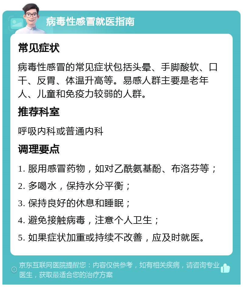 病毒性感冒就医指南 常见症状 病毒性感冒的常见症状包括头晕、手脚酸软、口干、反胃、体温升高等。易感人群主要是老年人、儿童和免疫力较弱的人群。 推荐科室 呼吸内科或普通内科 调理要点 1. 服用感冒药物，如对乙酰氨基酚、布洛芬等； 2. 多喝水，保持水分平衡； 3. 保持良好的休息和睡眠； 4. 避免接触病毒，注意个人卫生； 5. 如果症状加重或持续不改善，应及时就医。