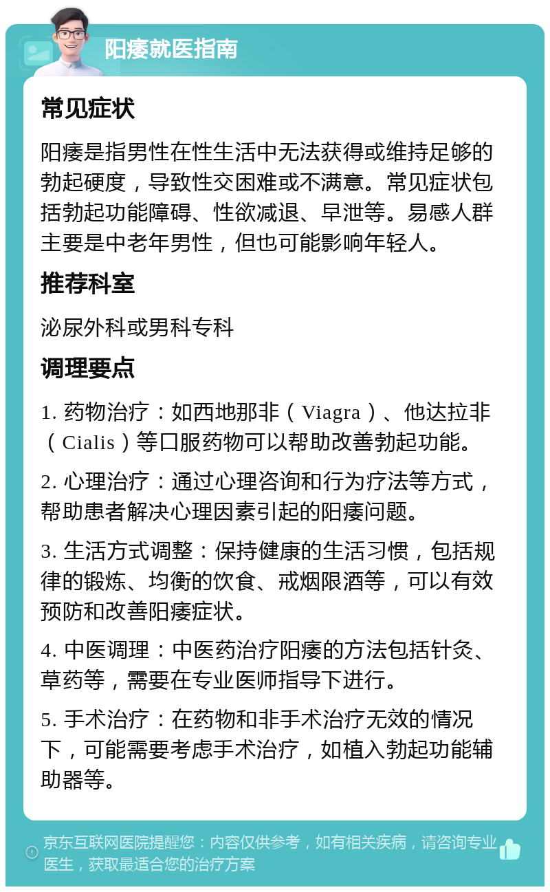 阳痿就医指南 常见症状 阳痿是指男性在性生活中无法获得或维持足够的勃起硬度，导致性交困难或不满意。常见症状包括勃起功能障碍、性欲减退、早泄等。易感人群主要是中老年男性，但也可能影响年轻人。 推荐科室 泌尿外科或男科专科 调理要点 1. 药物治疗：如西地那非（Viagra）、他达拉非（Cialis）等口服药物可以帮助改善勃起功能。 2. 心理治疗：通过心理咨询和行为疗法等方式，帮助患者解决心理因素引起的阳痿问题。 3. 生活方式调整：保持健康的生活习惯，包括规律的锻炼、均衡的饮食、戒烟限酒等，可以有效预防和改善阳痿症状。 4. 中医调理：中医药治疗阳痿的方法包括针灸、草药等，需要在专业医师指导下进行。 5. 手术治疗：在药物和非手术治疗无效的情况下，可能需要考虑手术治疗，如植入勃起功能辅助器等。