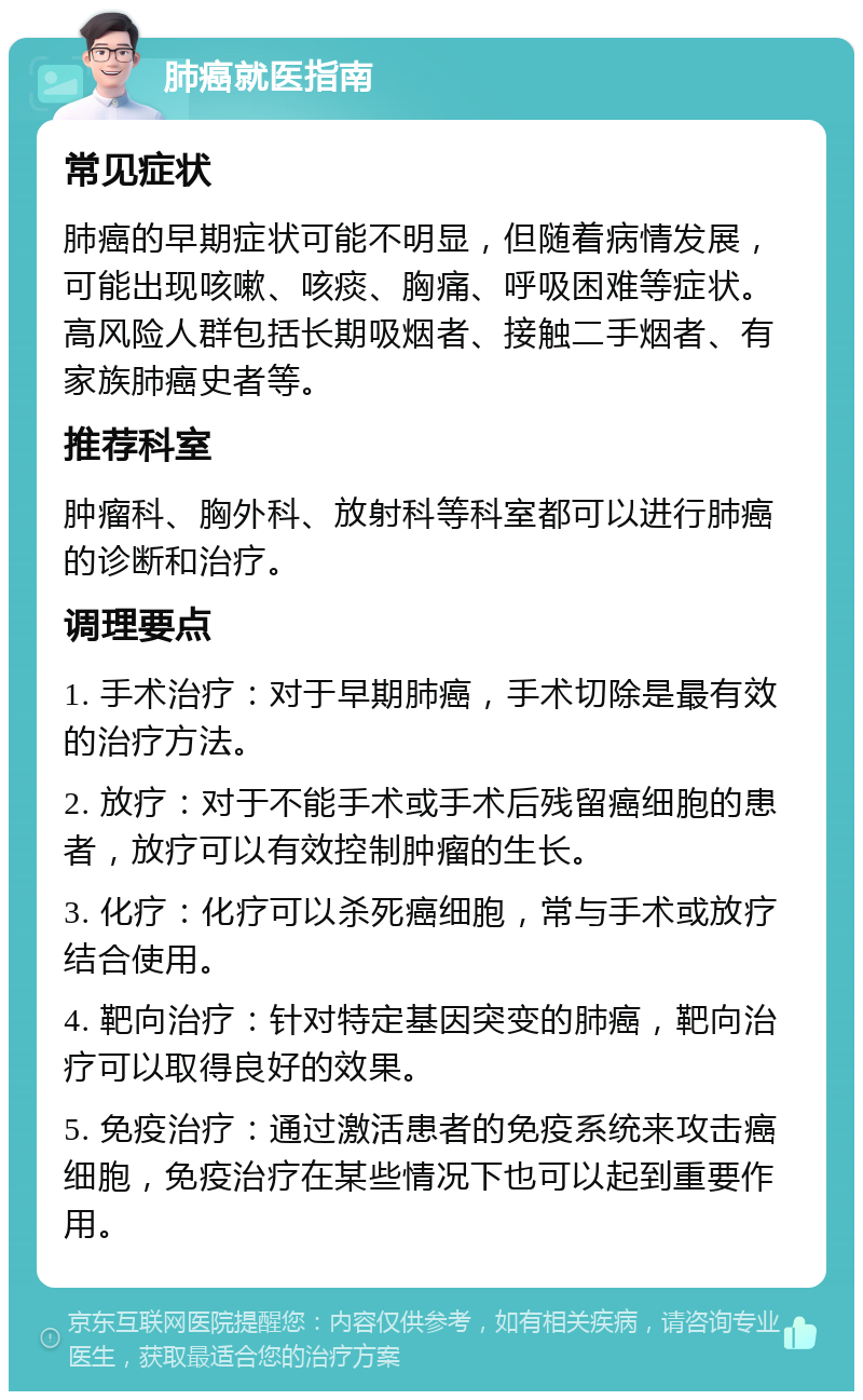 肺癌就医指南 常见症状 肺癌的早期症状可能不明显，但随着病情发展，可能出现咳嗽、咳痰、胸痛、呼吸困难等症状。高风险人群包括长期吸烟者、接触二手烟者、有家族肺癌史者等。 推荐科室 肿瘤科、胸外科、放射科等科室都可以进行肺癌的诊断和治疗。 调理要点 1. 手术治疗：对于早期肺癌，手术切除是最有效的治疗方法。 2. 放疗：对于不能手术或手术后残留癌细胞的患者，放疗可以有效控制肿瘤的生长。 3. 化疗：化疗可以杀死癌细胞，常与手术或放疗结合使用。 4. 靶向治疗：针对特定基因突变的肺癌，靶向治疗可以取得良好的效果。 5. 免疫治疗：通过激活患者的免疫系统来攻击癌细胞，免疫治疗在某些情况下也可以起到重要作用。