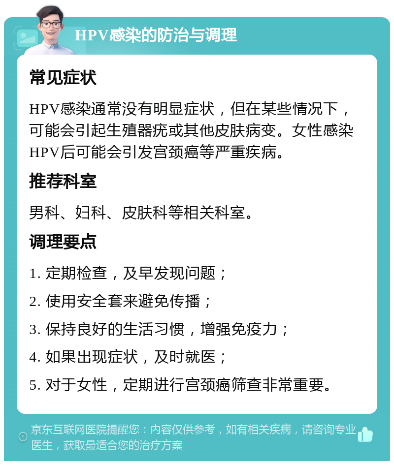 HPV感染的防治与调理 常见症状 HPV感染通常没有明显症状，但在某些情况下，可能会引起生殖器疣或其他皮肤病变。女性感染HPV后可能会引发宫颈癌等严重疾病。 推荐科室 男科、妇科、皮肤科等相关科室。 调理要点 1. 定期检查，及早发现问题； 2. 使用安全套来避免传播； 3. 保持良好的生活习惯，增强免疫力； 4. 如果出现症状，及时就医； 5. 对于女性，定期进行宫颈癌筛查非常重要。