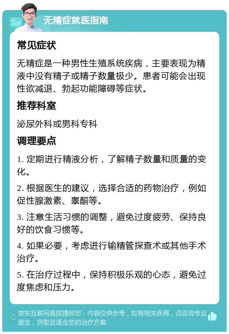 无精症就医指南 常见症状 无精症是一种男性生殖系统疾病，主要表现为精液中没有精子或精子数量极少。患者可能会出现性欲减退、勃起功能障碍等症状。 推荐科室 泌尿外科或男科专科 调理要点 1. 定期进行精液分析，了解精子数量和质量的变化。 2. 根据医生的建议，选择合适的药物治疗，例如促性腺激素、睾酮等。 3. 注意生活习惯的调整，避免过度疲劳、保持良好的饮食习惯等。 4. 如果必要，考虑进行输精管探查术或其他手术治疗。 5. 在治疗过程中，保持积极乐观的心态，避免过度焦虑和压力。