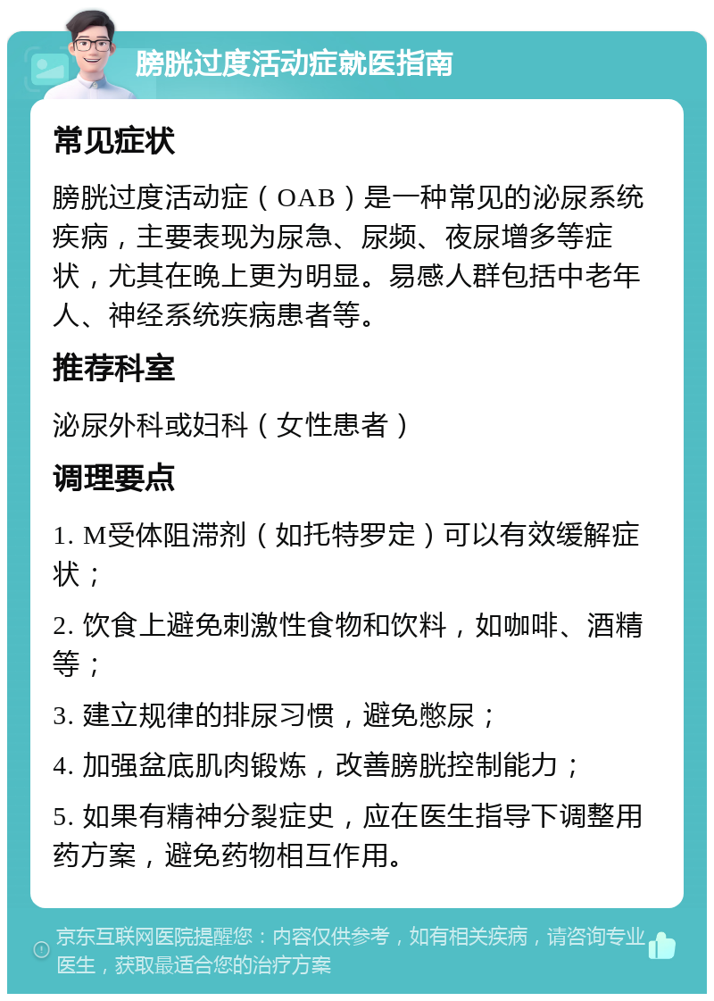 膀胱过度活动症就医指南 常见症状 膀胱过度活动症（OAB）是一种常见的泌尿系统疾病，主要表现为尿急、尿频、夜尿增多等症状，尤其在晚上更为明显。易感人群包括中老年人、神经系统疾病患者等。 推荐科室 泌尿外科或妇科（女性患者） 调理要点 1. M受体阻滞剂（如托特罗定）可以有效缓解症状； 2. 饮食上避免刺激性食物和饮料，如咖啡、酒精等； 3. 建立规律的排尿习惯，避免憋尿； 4. 加强盆底肌肉锻炼，改善膀胱控制能力； 5. 如果有精神分裂症史，应在医生指导下调整用药方案，避免药物相互作用。