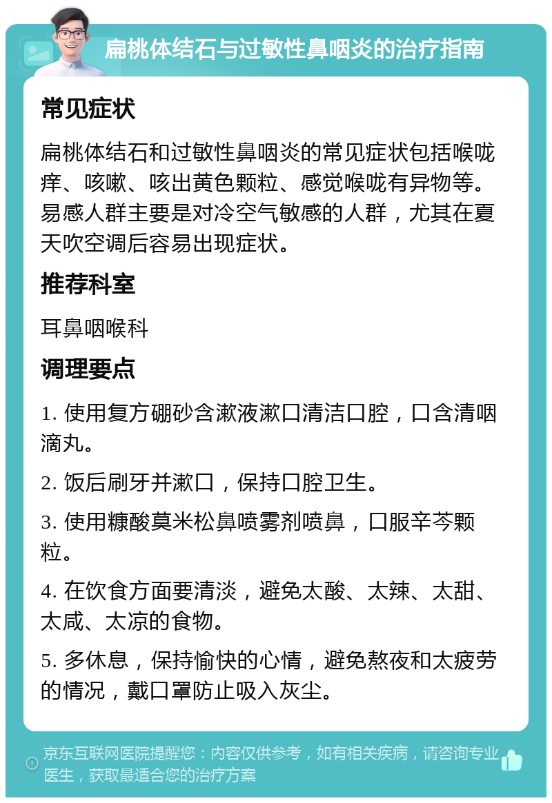 扁桃体结石与过敏性鼻咽炎的治疗指南 常见症状 扁桃体结石和过敏性鼻咽炎的常见症状包括喉咙痒、咳嗽、咳出黄色颗粒、感觉喉咙有异物等。易感人群主要是对冷空气敏感的人群，尤其在夏天吹空调后容易出现症状。 推荐科室 耳鼻咽喉科 调理要点 1. 使用复方硼砂含漱液漱口清洁口腔，口含清咽滴丸。 2. 饭后刷牙并漱口，保持口腔卫生。 3. 使用糠酸莫米松鼻喷雾剂喷鼻，口服辛芩颗粒。 4. 在饮食方面要清淡，避免太酸、太辣、太甜、太咸、太凉的食物。 5. 多休息，保持愉快的心情，避免熬夜和太疲劳的情况，戴口罩防止吸入灰尘。