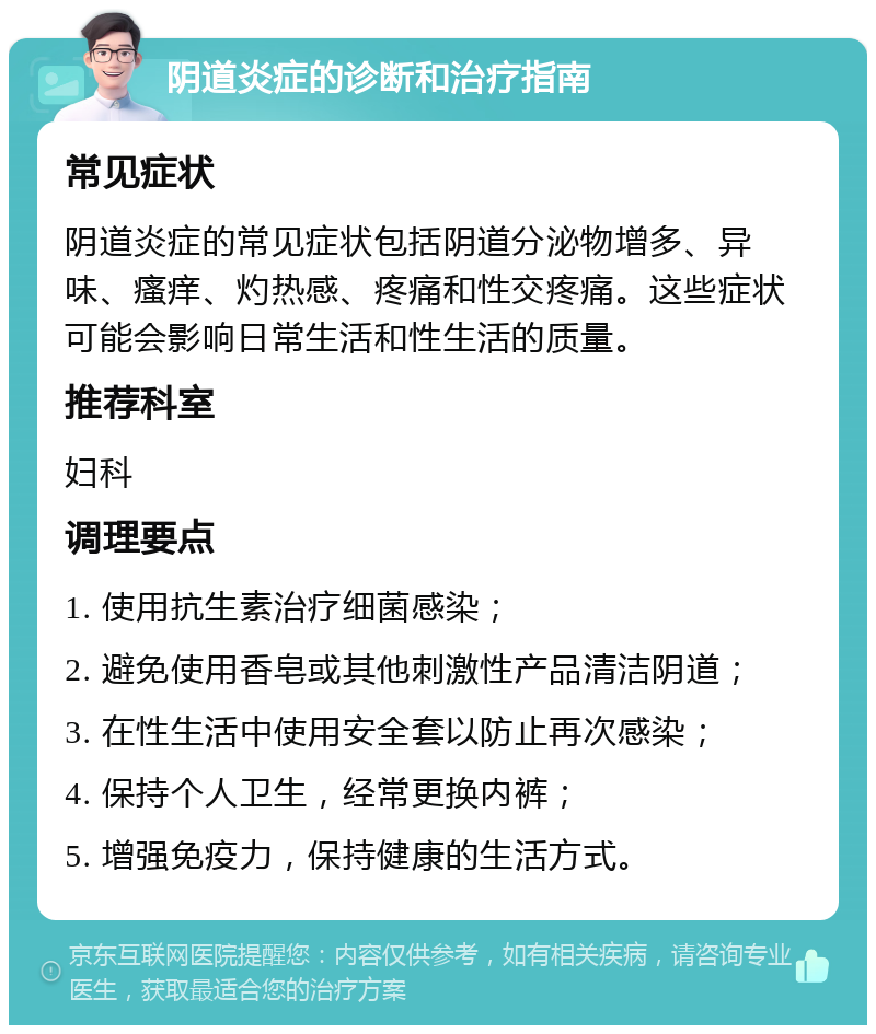 阴道炎症的诊断和治疗指南 常见症状 阴道炎症的常见症状包括阴道分泌物增多、异味、瘙痒、灼热感、疼痛和性交疼痛。这些症状可能会影响日常生活和性生活的质量。 推荐科室 妇科 调理要点 1. 使用抗生素治疗细菌感染； 2. 避免使用香皂或其他刺激性产品清洁阴道； 3. 在性生活中使用安全套以防止再次感染； 4. 保持个人卫生，经常更换内裤； 5. 增强免疫力，保持健康的生活方式。