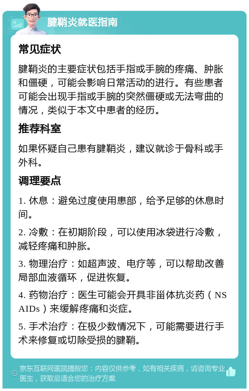 腱鞘炎就医指南 常见症状 腱鞘炎的主要症状包括手指或手腕的疼痛、肿胀和僵硬，可能会影响日常活动的进行。有些患者可能会出现手指或手腕的突然僵硬或无法弯曲的情况，类似于本文中患者的经历。 推荐科室 如果怀疑自己患有腱鞘炎，建议就诊于骨科或手外科。 调理要点 1. 休息：避免过度使用患部，给予足够的休息时间。 2. 冷敷：在初期阶段，可以使用冰袋进行冷敷，减轻疼痛和肿胀。 3. 物理治疗：如超声波、电疗等，可以帮助改善局部血液循环，促进恢复。 4. 药物治疗：医生可能会开具非甾体抗炎药（NSAIDs）来缓解疼痛和炎症。 5. 手术治疗：在极少数情况下，可能需要进行手术来修复或切除受损的腱鞘。