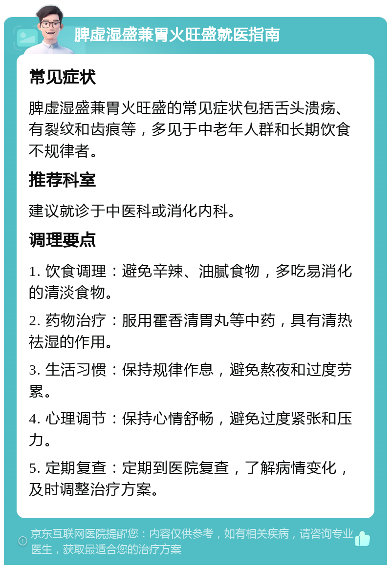 脾虚湿盛兼胃火旺盛就医指南 常见症状 脾虚湿盛兼胃火旺盛的常见症状包括舌头溃疡、有裂纹和齿痕等，多见于中老年人群和长期饮食不规律者。 推荐科室 建议就诊于中医科或消化内科。 调理要点 1. 饮食调理：避免辛辣、油腻食物，多吃易消化的清淡食物。 2. 药物治疗：服用霍香清胃丸等中药，具有清热祛湿的作用。 3. 生活习惯：保持规律作息，避免熬夜和过度劳累。 4. 心理调节：保持心情舒畅，避免过度紧张和压力。 5. 定期复查：定期到医院复查，了解病情变化，及时调整治疗方案。