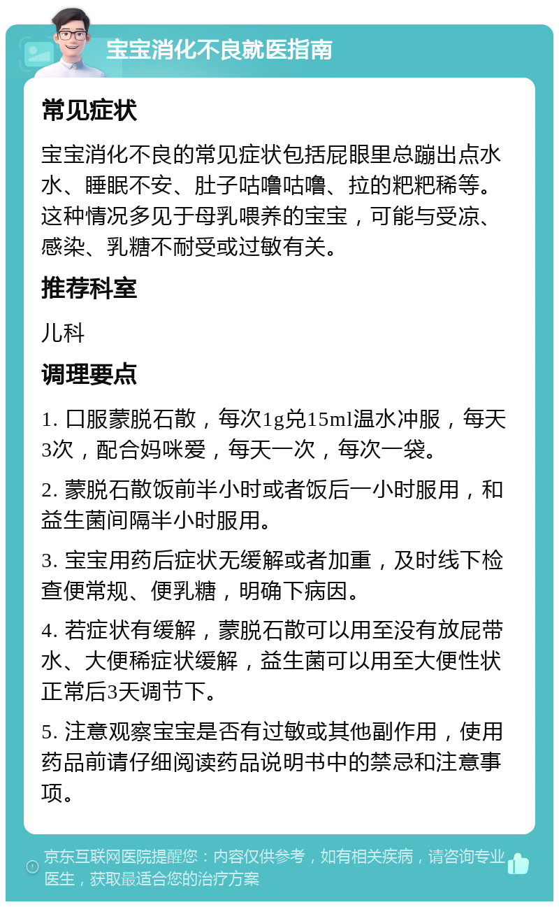 宝宝消化不良就医指南 常见症状 宝宝消化不良的常见症状包括屁眼里总蹦出点水水、睡眠不安、肚子咕噜咕噜、拉的粑粑稀等。这种情况多见于母乳喂养的宝宝，可能与受凉、感染、乳糖不耐受或过敏有关。 推荐科室 儿科 调理要点 1. 口服蒙脱石散，每次1g兑15ml温水冲服，每天3次，配合妈咪爱，每天一次，每次一袋。 2. 蒙脱石散饭前半小时或者饭后一小时服用，和益生菌间隔半小时服用。 3. 宝宝用药后症状无缓解或者加重，及时线下检查便常规、便乳糖，明确下病因。 4. 若症状有缓解，蒙脱石散可以用至没有放屁带水、大便稀症状缓解，益生菌可以用至大便性状正常后3天调节下。 5. 注意观察宝宝是否有过敏或其他副作用，使用药品前请仔细阅读药品说明书中的禁忌和注意事项。