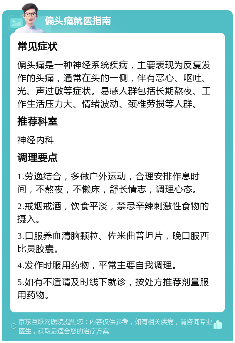 偏头痛就医指南 常见症状 偏头痛是一种神经系统疾病，主要表现为反复发作的头痛，通常在头的一侧，伴有恶心、呕吐、光、声过敏等症状。易感人群包括长期熬夜、工作生活压力大、情绪波动、颈椎劳损等人群。 推荐科室 神经内科 调理要点 1.劳逸结合，多做户外运动，合理安排作息时间，不熬夜，不懒床，舒长情志，调理心态。 2.戒烟戒酒，饮食平淡，禁忌辛辣刺激性食物的摄入。 3.口服养血清脑颗粒、佐米曲普坦片，晚口服西比灵胶囊。 4.发作时服用药物，平常主要自我调理。 5.如有不适请及时线下就诊，按处方推荐剂量服用药物。