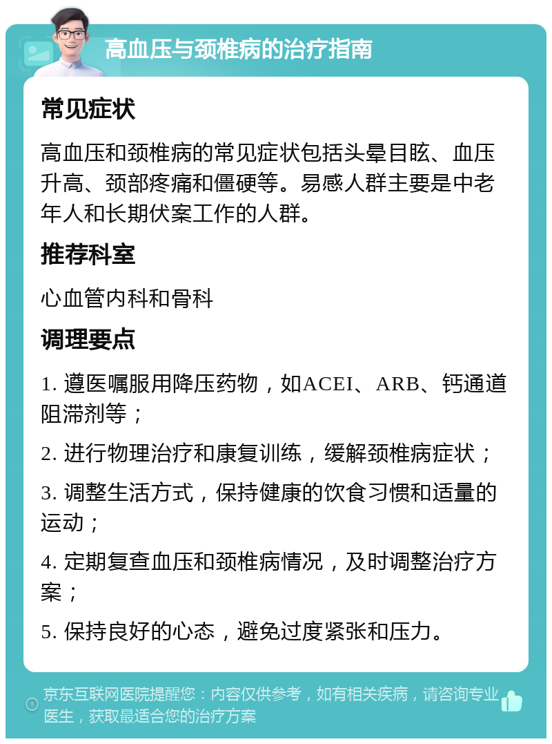 高血压与颈椎病的治疗指南 常见症状 高血压和颈椎病的常见症状包括头晕目眩、血压升高、颈部疼痛和僵硬等。易感人群主要是中老年人和长期伏案工作的人群。 推荐科室 心血管内科和骨科 调理要点 1. 遵医嘱服用降压药物，如ACEI、ARB、钙通道阻滞剂等； 2. 进行物理治疗和康复训练，缓解颈椎病症状； 3. 调整生活方式，保持健康的饮食习惯和适量的运动； 4. 定期复查血压和颈椎病情况，及时调整治疗方案； 5. 保持良好的心态，避免过度紧张和压力。