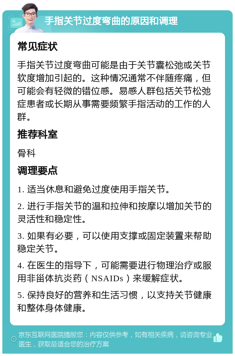 手指关节过度弯曲的原因和调理 常见症状 手指关节过度弯曲可能是由于关节囊松弛或关节软度增加引起的。这种情况通常不伴随疼痛，但可能会有轻微的错位感。易感人群包括关节松弛症患者或长期从事需要频繁手指活动的工作的人群。 推荐科室 骨科 调理要点 1. 适当休息和避免过度使用手指关节。 2. 进行手指关节的温和拉伸和按摩以增加关节的灵活性和稳定性。 3. 如果有必要，可以使用支撑或固定装置来帮助稳定关节。 4. 在医生的指导下，可能需要进行物理治疗或服用非甾体抗炎药（NSAIDs）来缓解症状。 5. 保持良好的营养和生活习惯，以支持关节健康和整体身体健康。