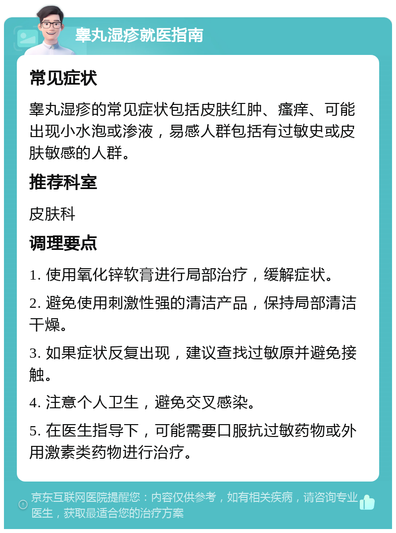 睾丸湿疹就医指南 常见症状 睾丸湿疹的常见症状包括皮肤红肿、瘙痒、可能出现小水泡或渗液，易感人群包括有过敏史或皮肤敏感的人群。 推荐科室 皮肤科 调理要点 1. 使用氧化锌软膏进行局部治疗，缓解症状。 2. 避免使用刺激性强的清洁产品，保持局部清洁干燥。 3. 如果症状反复出现，建议查找过敏原并避免接触。 4. 注意个人卫生，避免交叉感染。 5. 在医生指导下，可能需要口服抗过敏药物或外用激素类药物进行治疗。