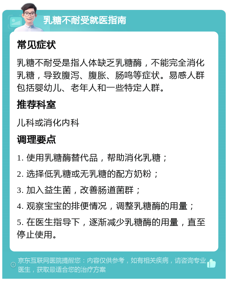 乳糖不耐受就医指南 常见症状 乳糖不耐受是指人体缺乏乳糖酶，不能完全消化乳糖，导致腹泻、腹胀、肠鸣等症状。易感人群包括婴幼儿、老年人和一些特定人群。 推荐科室 儿科或消化内科 调理要点 1. 使用乳糖酶替代品，帮助消化乳糖； 2. 选择低乳糖或无乳糖的配方奶粉； 3. 加入益生菌，改善肠道菌群； 4. 观察宝宝的排便情况，调整乳糖酶的用量； 5. 在医生指导下，逐渐减少乳糖酶的用量，直至停止使用。