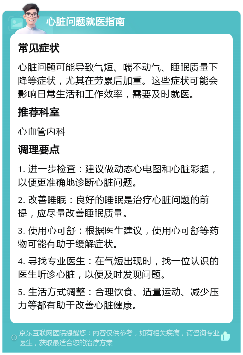 心脏问题就医指南 常见症状 心脏问题可能导致气短、喘不动气、睡眠质量下降等症状，尤其在劳累后加重。这些症状可能会影响日常生活和工作效率，需要及时就医。 推荐科室 心血管内科 调理要点 1. 进一步检查：建议做动态心电图和心脏彩超，以便更准确地诊断心脏问题。 2. 改善睡眠：良好的睡眠是治疗心脏问题的前提，应尽量改善睡眠质量。 3. 使用心可舒：根据医生建议，使用心可舒等药物可能有助于缓解症状。 4. 寻找专业医生：在气短出现时，找一位认识的医生听诊心脏，以便及时发现问题。 5. 生活方式调整：合理饮食、适量运动、减少压力等都有助于改善心脏健康。