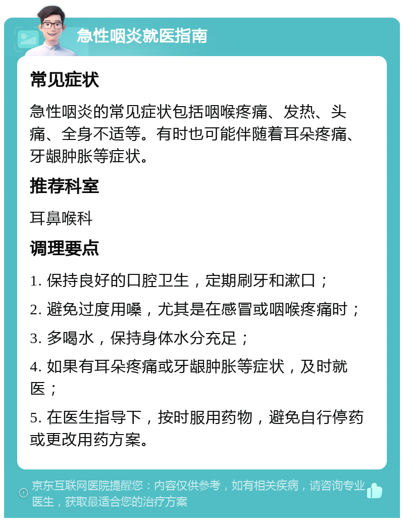 急性咽炎就医指南 常见症状 急性咽炎的常见症状包括咽喉疼痛、发热、头痛、全身不适等。有时也可能伴随着耳朵疼痛、牙龈肿胀等症状。 推荐科室 耳鼻喉科 调理要点 1. 保持良好的口腔卫生，定期刷牙和漱口； 2. 避免过度用嗓，尤其是在感冒或咽喉疼痛时； 3. 多喝水，保持身体水分充足； 4. 如果有耳朵疼痛或牙龈肿胀等症状，及时就医； 5. 在医生指导下，按时服用药物，避免自行停药或更改用药方案。