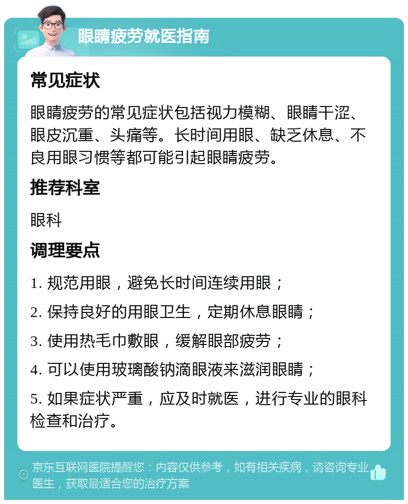 眼睛疲劳就医指南 常见症状 眼睛疲劳的常见症状包括视力模糊、眼睛干涩、眼皮沉重、头痛等。长时间用眼、缺乏休息、不良用眼习惯等都可能引起眼睛疲劳。 推荐科室 眼科 调理要点 1. 规范用眼，避免长时间连续用眼； 2. 保持良好的用眼卫生，定期休息眼睛； 3. 使用热毛巾敷眼，缓解眼部疲劳； 4. 可以使用玻璃酸钠滴眼液来滋润眼睛； 5. 如果症状严重，应及时就医，进行专业的眼科检查和治疗。