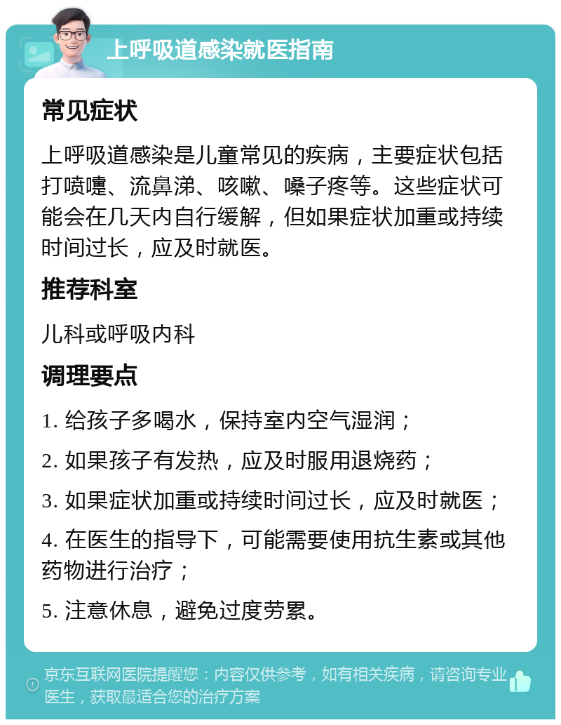 上呼吸道感染就医指南 常见症状 上呼吸道感染是儿童常见的疾病，主要症状包括打喷嚏、流鼻涕、咳嗽、嗓子疼等。这些症状可能会在几天内自行缓解，但如果症状加重或持续时间过长，应及时就医。 推荐科室 儿科或呼吸内科 调理要点 1. 给孩子多喝水，保持室内空气湿润； 2. 如果孩子有发热，应及时服用退烧药； 3. 如果症状加重或持续时间过长，应及时就医； 4. 在医生的指导下，可能需要使用抗生素或其他药物进行治疗； 5. 注意休息，避免过度劳累。