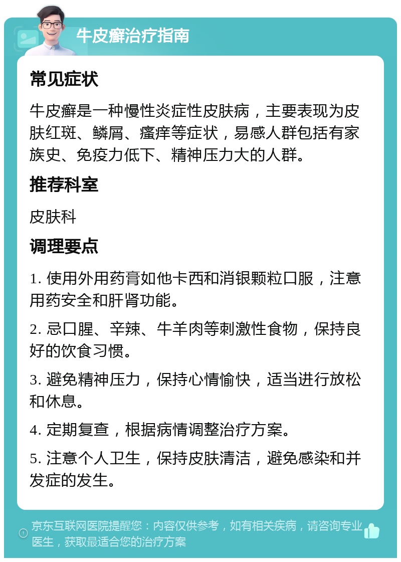 牛皮癣治疗指南 常见症状 牛皮癣是一种慢性炎症性皮肤病，主要表现为皮肤红斑、鳞屑、瘙痒等症状，易感人群包括有家族史、免疫力低下、精神压力大的人群。 推荐科室 皮肤科 调理要点 1. 使用外用药膏如他卡西和消银颗粒口服，注意用药安全和肝肾功能。 2. 忌口腥、辛辣、牛羊肉等刺激性食物，保持良好的饮食习惯。 3. 避免精神压力，保持心情愉快，适当进行放松和休息。 4. 定期复查，根据病情调整治疗方案。 5. 注意个人卫生，保持皮肤清洁，避免感染和并发症的发生。