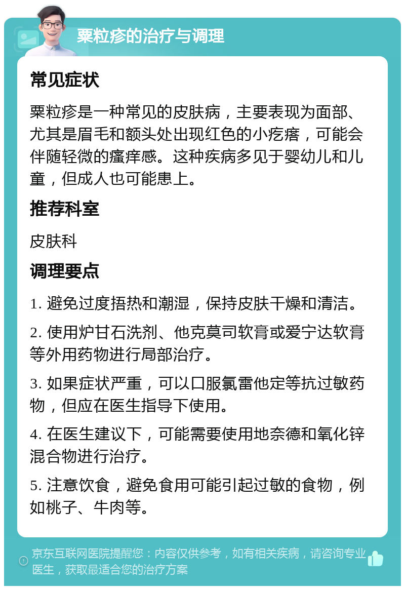 粟粒疹的治疗与调理 常见症状 粟粒疹是一种常见的皮肤病，主要表现为面部、尤其是眉毛和额头处出现红色的小疙瘩，可能会伴随轻微的瘙痒感。这种疾病多见于婴幼儿和儿童，但成人也可能患上。 推荐科室 皮肤科 调理要点 1. 避免过度捂热和潮湿，保持皮肤干燥和清洁。 2. 使用炉甘石洗剂、他克莫司软膏或爱宁达软膏等外用药物进行局部治疗。 3. 如果症状严重，可以口服氯雷他定等抗过敏药物，但应在医生指导下使用。 4. 在医生建议下，可能需要使用地奈德和氧化锌混合物进行治疗。 5. 注意饮食，避免食用可能引起过敏的食物，例如桃子、牛肉等。